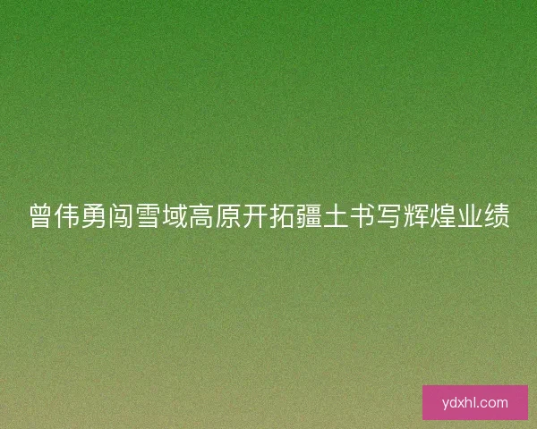 曾伟勇闯雪域高原开拓疆土书写辉煌业绩