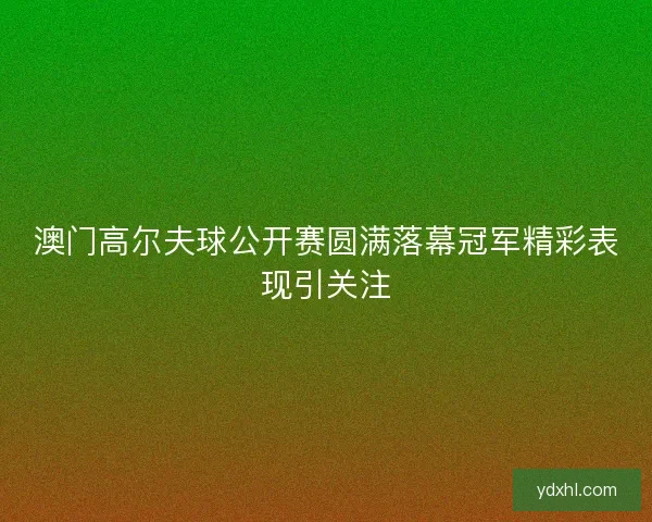 澳门高尔夫球公开赛圆满落幕冠军精彩表现引关注