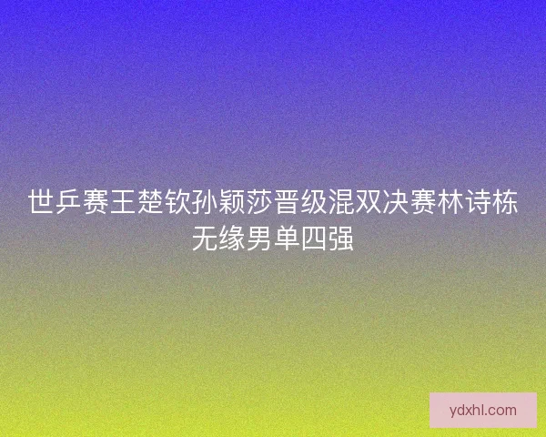 世乒赛王楚钦孙颖莎晋级混双决赛林诗栋无缘男单四强
