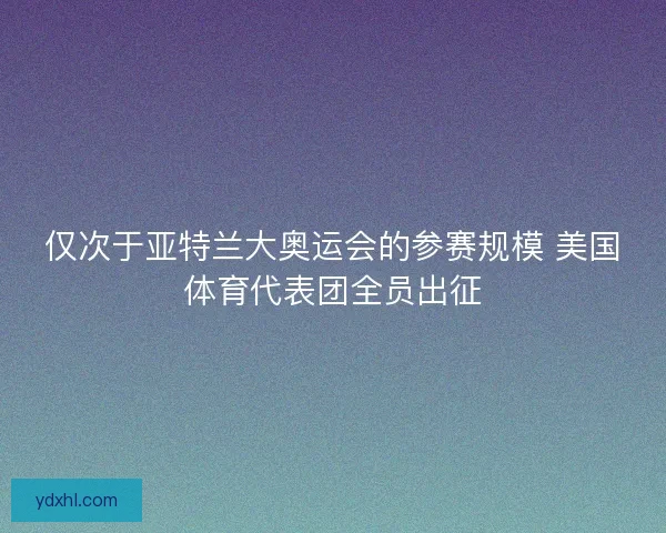 仅次于亚特兰大奥运会的参赛规模 美国体育代表团全员出征